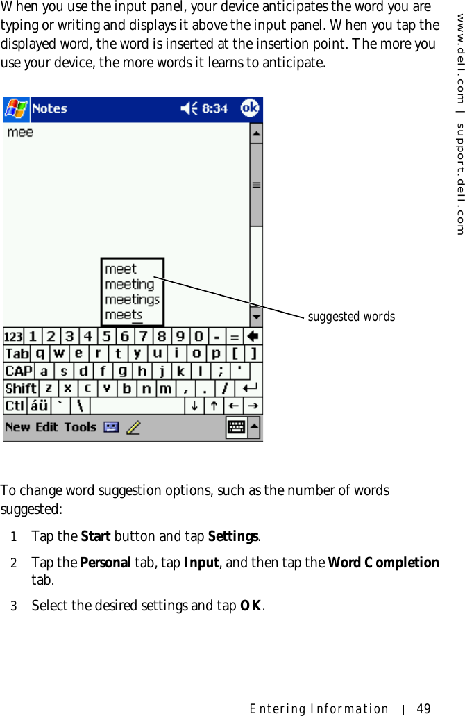 www.dell.com | support.dell.comEntering Information 49When you use the input panel, your device anticipates the word you are typing or writing and displays it above the input panel. When you tap the displayed word, the word is inserted at the insertion point. The more you use your device, the more words it learns to anticipate.To change word suggestion options, such as the number of words suggested:1Tap the Start button and tap Settings.2Tap the Personal tab, tap Input, and then tap the Word Completion tab.3Select the desired settings and tap OK.suggested words