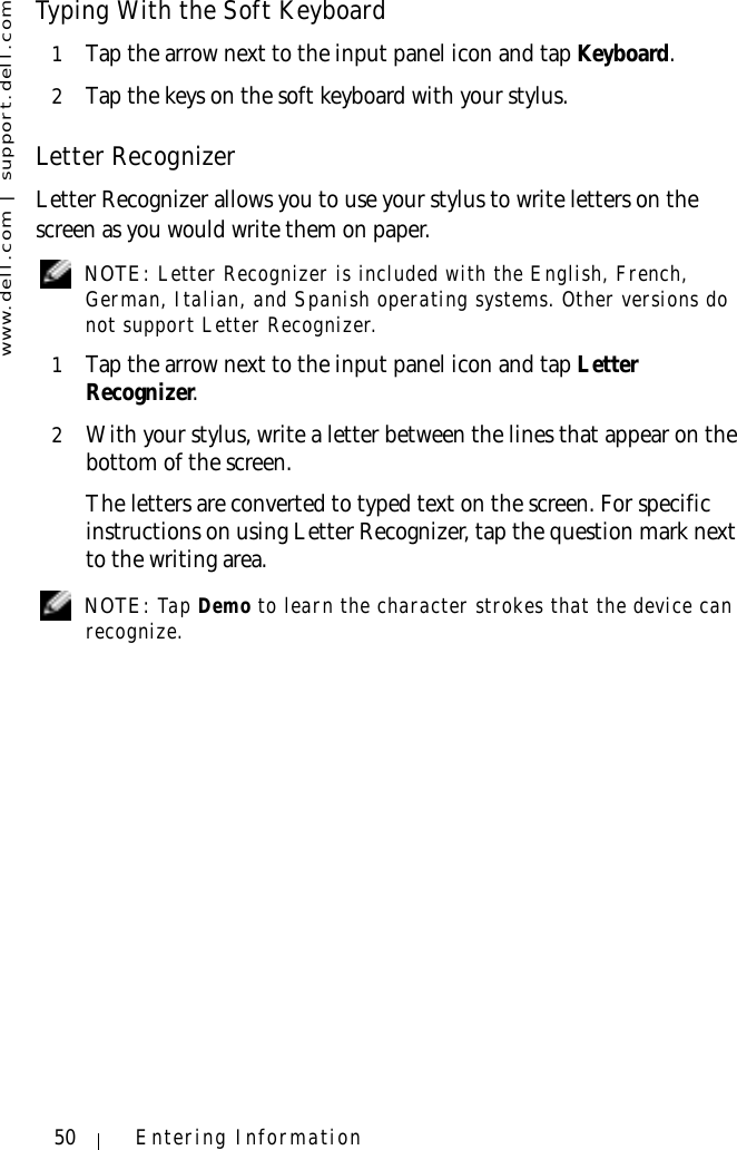 www.dell.com | support.dell.com50 Entering InformationTyping With the Soft Keyboard1Tap the arrow next to the input panel icon and tap Keyboard.2Tap the keys on the soft keyboard with your stylus.Letter RecognizerLetter Recognizer allows you to use your stylus to write letters on the screen as you would write them on paper. NOTE: Letter Recognizer is included with the English, French, German, Italian, and Spanish operating systems. Other versions do not support Letter Recognizer.1Tap the arrow next to the input panel icon and tap Letter Recognizer.2With your stylus, write a letter between the lines that appear on the bottom of the screen. The letters are converted to typed text on the screen. For specific instructions on using Letter Recognizer, tap the question mark next to the writing area. NOTE: Tap Demo to learn the character strokes that the device can recognize.