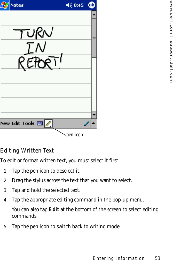 www.dell.com | support.dell.comEntering Information 53Editing Written TextTo edit or format written text, you must select it first:1Tap the pen icon to deselect it.2Drag the stylus across the text that you want to select.3Tap and hold the selected text.4Tap the appropriate editing command in the pop-up menu.You can also tap Edit at the bottom of the screen to select editing commands.5Tap the pen icon to switch back to writing mode.pen icon