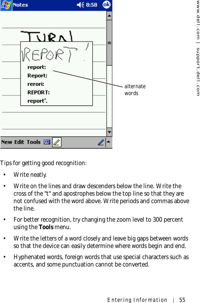 www.dell.com | support.dell.comEntering Information 55Tips for getting good recognition:• Write neatly.• Write on the lines and draw descenders below the line. Write the cross of the &quot;t&quot; and apostrophes below the top line so that they are not confused with the word above. Write periods and commas above the line.• For better recognition, try changing the zoom level to 300 percent using the Tools menu.• Write the letters of a word closely and leave big gaps between words so that the device can easily determine where words begin and end.• Hyphenated words, foreign words that use special characters such as accents, and some punctuation cannot be converted.alternate words