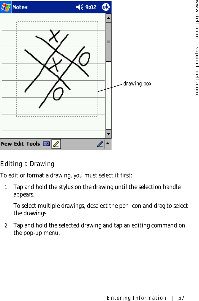 www.dell.com | support.dell.comEntering Information 57Editing a DrawingTo edit or format a drawing, you must select it first:1Tap and hold the stylus on the drawing until the selection handle appears. To select multiple drawings, deselect the pen icon and drag to select the drawings.2Tap and hold the selected drawing and tap an editing command on the pop-up menu.drawing box