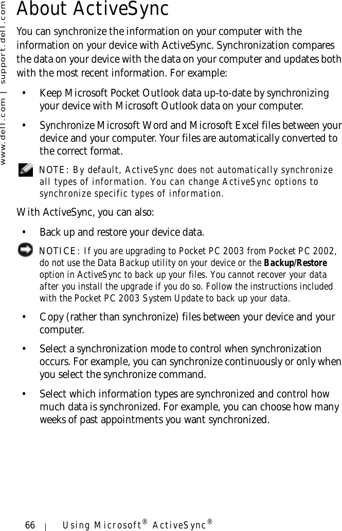 www.dell.com | support.dell.com66 Using Microsoft® ActiveSync®About ActiveSyncYou can synchronize the information on your computer with the information on your device with ActiveSync. Synchronization compares the data on your device with the data on your computer and updates both with the most recent information. For example:• Keep Microsoft Pocket Outlook data up-to-date by synchronizing your device with Microsoft Outlook data on your computer. • Synchronize Microsoft Word and Microsoft Excel files between your device and your computer. Your files are automatically converted to the correct format. NOTE: By default, ActiveSync does not automatically synchronize all types of information. You can change ActiveSync options to synchronize specific types of information.With ActiveSync, you can also:• Back up and restore your device data. NOTICE: If you are upgrading to Pocket PC 2003 from Pocket PC 2002, do not use the Data Backup utility on your device or the Backup/Restore option in ActiveSync to back up your files. You cannot recover your data after you install the upgrade if you do so. Follow the instructions included with the Pocket PC 2003 System Update to back up your data.• Copy (rather than synchronize) files between your device and your computer. • Select a synchronization mode to control when synchronization occurs. For example, you can synchronize continuously or only when you select the synchronize command.• Select which information types are synchronized and control how much data is synchronized. For example, you can choose how many weeks of past appointments you want synchronized.
