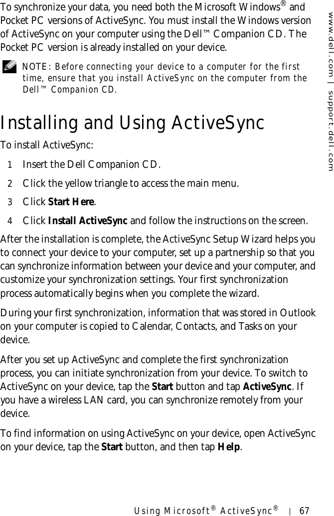 www.dell.com | support.dell.comUsing Microsoft® ActiveSync®67To synchronize your data, you need both the Microsoft Windows® and Pocket PC versions of ActiveSync. You must install the Windows version of ActiveSync on your computer using the Dell™ Companion CD. The Pocket PC version is already installed on your device. NOTE: Before connecting your device to a computer for the first time, ensure that you install ActiveSync on the computer from the Dell™ Companion CD.Installing and Using ActiveSyncTo install ActiveSync:1Insert the Dell Companion CD.2Click the yellow triangle to access the main menu.3Click Start Here.4Click Install ActiveSync and follow the instructions on the screen.After the installation is complete, the ActiveSync Setup Wizard helps you to connect your device to your computer, set up a partnership so that you can synchronize information between your device and your computer, and customize your synchronization settings. Your first synchronization process automatically begins when you complete the wizard. During your first synchronization, information that was stored in Outlook on your computer is copied to Calendar, Contacts, and Tasks on your device.After you set up ActiveSync and complete the first synchronization process, you can initiate synchronization from your device. To switch to ActiveSync on your device, tap the Start button and tap ActiveSync. If you have a wireless LAN card, you can synchronize remotely from your device.To find information on using ActiveSync on your device, open ActiveSync on your device, tap the Start button, and then tap Help.