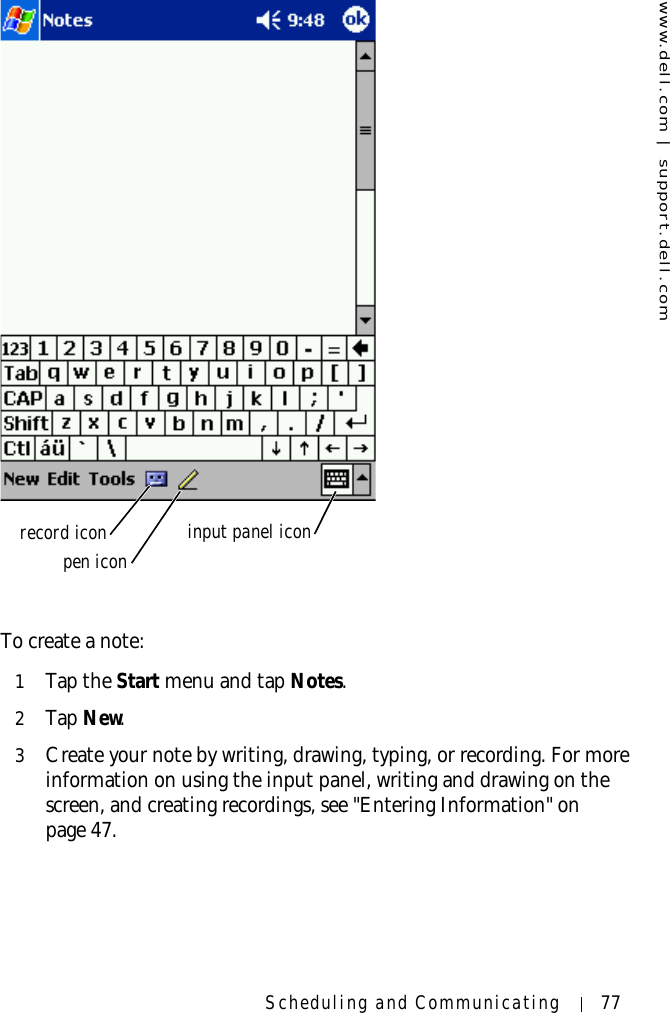 www.dell.com | support.dell.comScheduling and Communicating 77To create a note:1Tap the Start menu and tap Notes.2Ta p  New.3Create your note by writing, drawing, typing, or recording. For more information on using the input panel, writing and drawing on the screen, and creating recordings, see &quot;Entering Information&quot; on page 47.record iconpen icon input panel icon