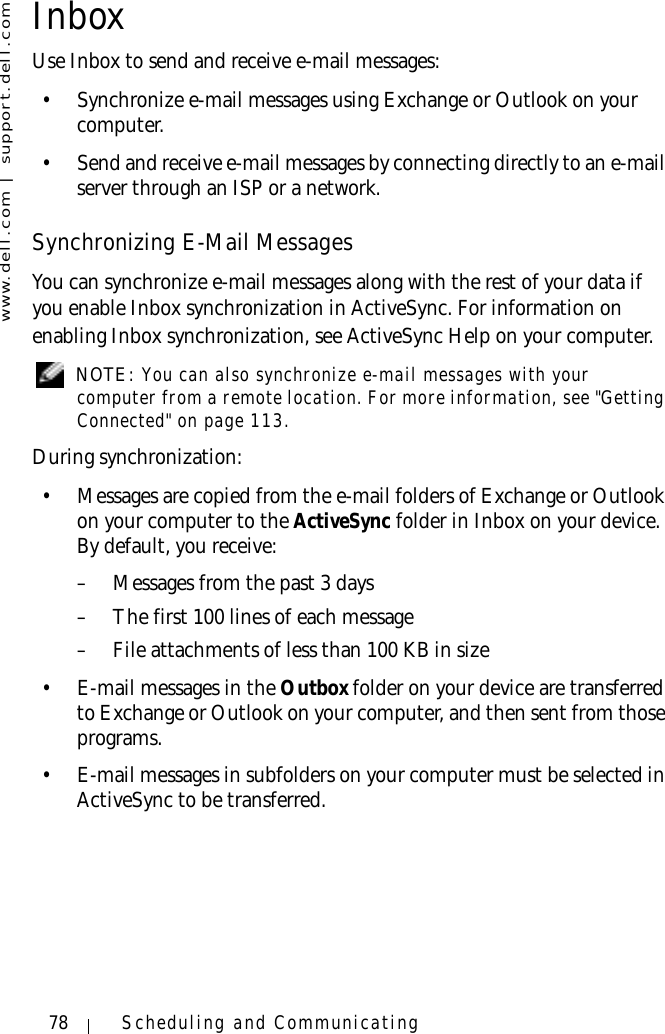 www.dell.com | support.dell.com78 Scheduling and CommunicatingInboxUse Inbox to send and receive e-mail messages: • Synchronize e-mail messages using Exchange or Outlook on your computer.• Send and receive e-mail messages by connecting directly to an e-mail server through an ISP or a network.Synchronizing E-Mail MessagesYou can synchronize e-mail messages along with the rest of your data if you enable Inbox synchronization in ActiveSync. For information on enabling Inbox synchronization, see ActiveSync Help on your computer. NOTE: You can also synchronize e-mail messages with your computer from a remote location. For more information, see &quot;Getting Connected&quot; on page 113.During synchronization:• Messages are copied from the e-mail folders of Exchange or Outlook on your computer to the ActiveSync folder in Inbox on your device. By default, you receive:– Messages from the past 3 days– The first 100 lines of each message– File attachments of less than 100 KB in size•E-mail messages in the Outbox folder on your device are transferred to Exchange or Outlook on your computer, and then sent from those programs.• E-mail messages in subfolders on your computer must be selected in ActiveSync to be transferred.
