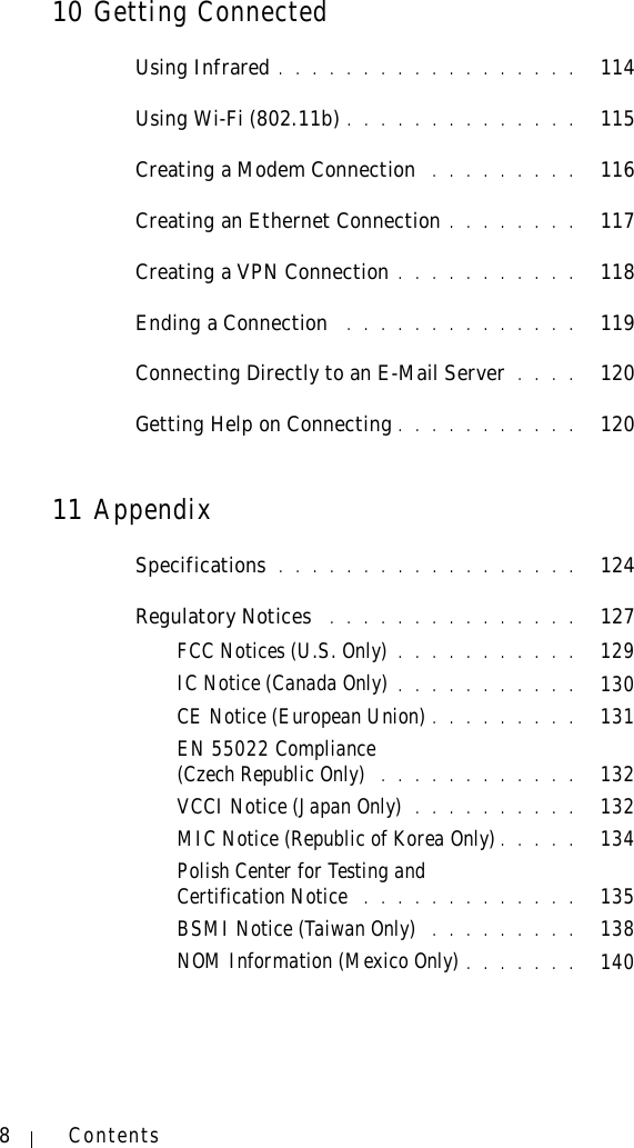 8Contents10 Getting ConnectedUsing Infrared . . . . . . . . . . . . . . . . . .   114Using Wi-Fi (802.11b) . . . . . . . . . . . . . .   115Creating a Modem Connection  . . . . . . . . .   116Creating an Ethernet Connection . . . . . . . .   117Creating a VPN Connection . . . . . . . . . . .   118Ending a Connection  . . . . . . . . . . . . . .   119Connecting Directly to an E-Mail Server  . . . .   120Getting Help on Connecting . . . . . . . . . . .   12011 AppendixSpecifications . . . . . . . . . . . . . . . . . .   124Regulatory Notices  . . . . . . . . . . . . . . .   127FCC Notices (U.S. Only) . . . . . . . . . . .   129IC Notice (Canada Only) . . . . . . . . . . .   130CE Notice (European Union) . . . . . . . . .   131EN 55022 Compliance (Czech Republic Only)  . . . . . . . . . . . .   132VCCI Notice (Japan Only)  . . . . . . . . . .   132MIC Notice (Republic of Korea Only) . . . . .   134Polish Center for Testing and Certification Notice  . . . . . . . . . . . . .   135BSMI Notice (Taiwan Only)  . . . . . . . . .   138NOM Information (Mexico Only) . . . . . . .   140