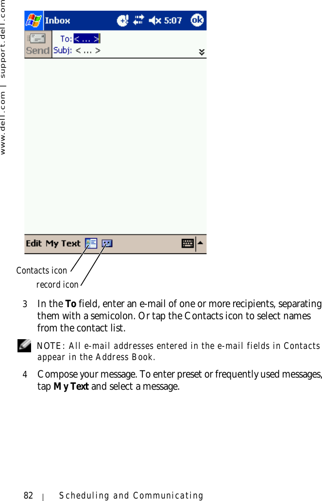 www.dell.com | support.dell.com82 Scheduling and Communicating3In the To field, enter an e-mail of one or more recipients, separating them with a semicolon. Or tap the Contacts icon to select names from the contact list. NOTE: All e-mail addresses entered in the e-mail fields in Contacts appear in the Address Book.4Compose your message. To enter preset or frequently used messages, tap My Text and select a message.Contacts iconrecord icon