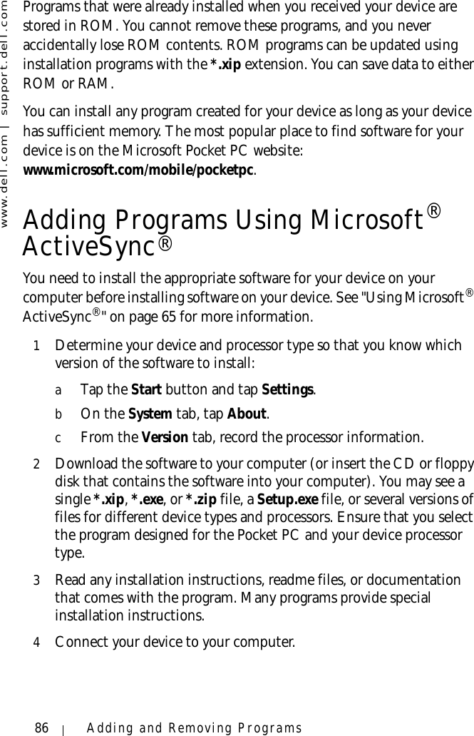 www.dell.com | support.dell.com86 Adding and Removing ProgramsPrograms that were already installed when you received your device are stored in ROM. You cannot remove these programs, and you never accidentally lose ROM contents. ROM programs can be updated using installation programs with the *.xip extension. You can save data to either ROM or RAM. You can install any program created for your device as long as your device has sufficient memory. The most popular place to find software for your device is on the Microsoft Pocket PC website: www.microsoft.com/mobile/pocketpc.Adding Programs Using Microsoft® ActiveSync®You need to install the appropriate software for your device on your computer before installing software on your device. See &quot;Using Microsoft® ActiveSync®&quot; on page 65 for more information.1Determine your device and processor type so that you know which version of the software to install:aTap the Start button and tap Settings. bOn the System tab, tap About. cFrom the Version tab, record the processor information. 2Download the software to your computer (or insert the CD or floppy disk that contains the software into your computer). You may see a single *.xip, *.exe, or *.zip file, a Setup.exe file, or several versions of files for different device types and processors. Ensure that you select the program designed for the Pocket PC and your device processor type.3Read any installation instructions, readme files, or documentation that comes with the program. Many programs provide special installation instructions.4Connect your device to your computer.