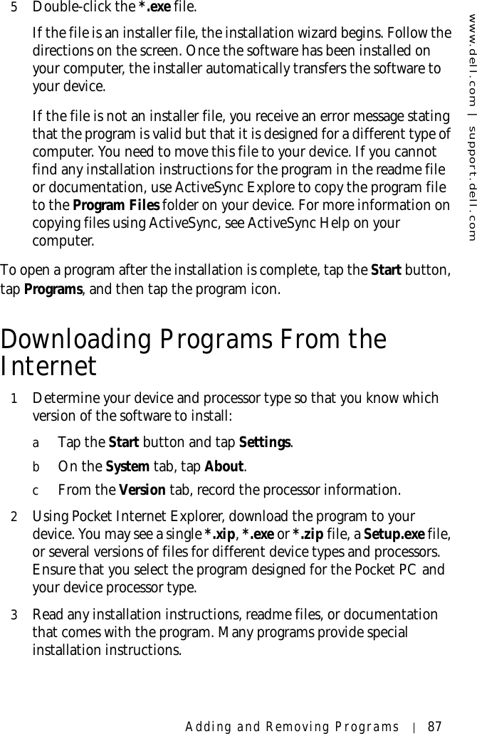 www.dell.com | support.dell.comAdding and Removing Programs 875Double-click the *.exe file.If the file is an installer file, the installation wizard begins. Follow the directions on the screen. Once the software has been installed on your computer, the installer automatically transfers the software to your device. If the file is not an installer file, you receive an error message stating that the program is valid but that it is designed for a different type of computer. You need to move this file to your device. If you cannot find any installation instructions for the program in the readme file or documentation, use ActiveSync Explore to copy the program file to the Program Files folder on your device. For more information on copying files using ActiveSync, see ActiveSync Help on your computer. To open a program after the installation is complete, tap the Start button, tap Programs, and then tap the program icon.Downloading Programs From the Internet1Determine your device and processor type so that you know which version of the software to install:aTap the Start button and tap Settings. bOn the System tab, tap About. cFrom the Version tab, record the processor information. 2Using Pocket Internet Explorer, download the program to your device. You may see a single *.xip, *.exe or *.zip file, a Setup.exe file, or several versions of files for different device types and processors. Ensure that you select the program designed for the Pocket PC and your device processor type.3Read any installation instructions, readme files, or documentation that comes with the program. Many programs provide special installation instructions.