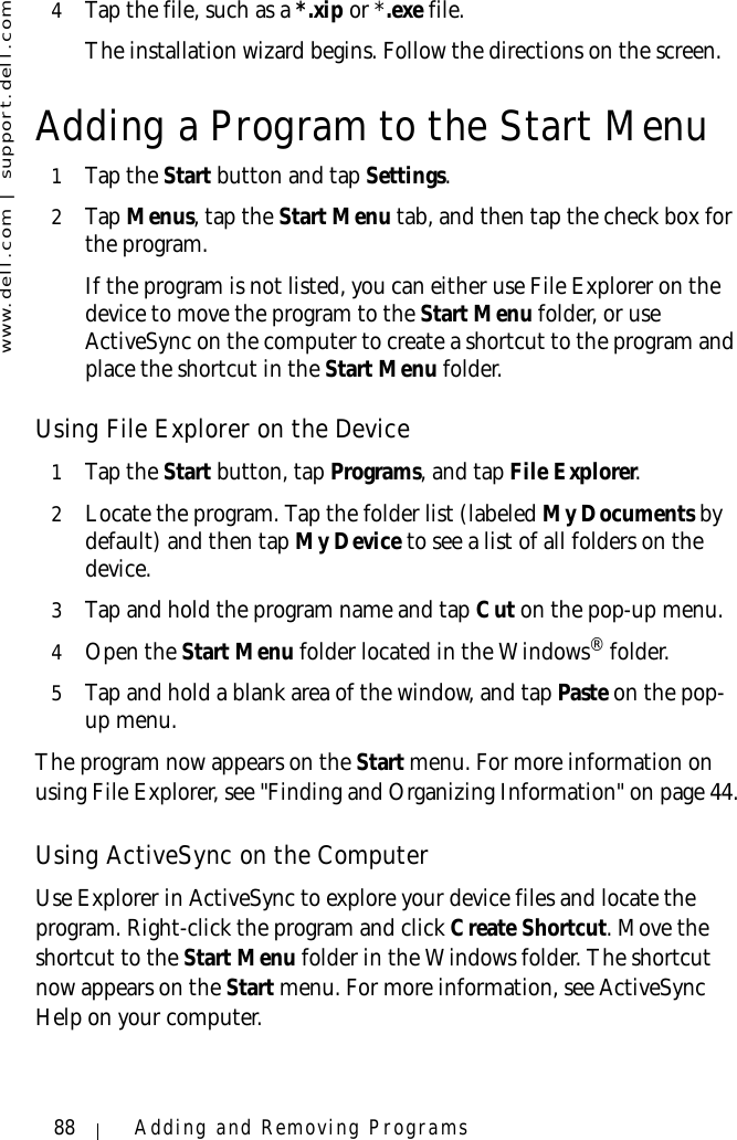 www.dell.com | support.dell.com88 Adding and Removing Programs4Tap the file, such as a *.xip or *.exe file. The installation wizard begins. Follow the directions on the screen.Adding a Program to the Start Menu1Tap the Start button and tap Settings.2Ta p  Menus, tap the Start Menu tab, and then tap the check box for the program.If the program is not listed, you can either use File Explorer on the device to move the program to the Start Menu folder, or use ActiveSync on the computer to create a shortcut to the program and place the shortcut in the Start Menu folder.Using File Explorer on the Device1Tap the Start button, tap Programs, and tap File Explorer.2Locate the program. Tap the folder list (labeled My Documents by default) and then tap My Device to see a list of all folders on the device. 3Tap and hold the program name and tap Cut on the pop-up menu. 4Open the Start Menu folder located in the Windows® folder.5Tap and hold a blank area of the window, and tap Paste on the pop-up menu. The program now appears on the Start menu. For more information on using File Explorer, see &quot;Finding and Organizing Information&quot; on page 44.Using ActiveSync on the ComputerUse Explorer in ActiveSync to explore your device files and locate the program. Right-click the program and click Create Shortcut. Move the shortcut to the Start Menu folder in the Windows folder. The shortcut now appears on the Start menu. For more information, see ActiveSync Help on your computer.