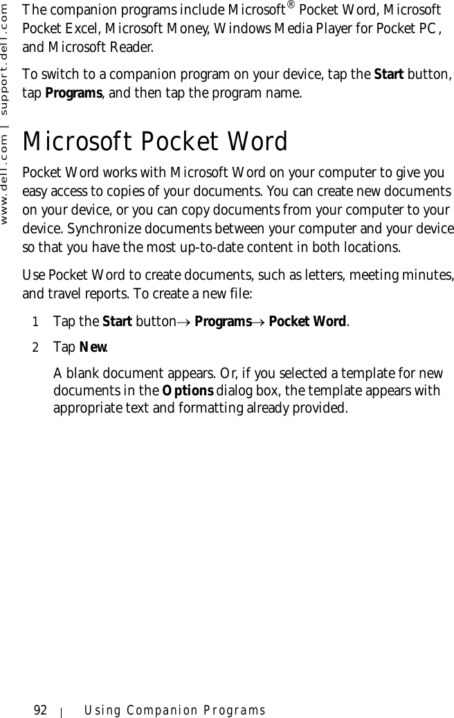 www.dell.com | support.dell.com92 Using Companion ProgramsThe companion programs include Microsoft® Pocket Word, Microsoft Pocket Excel, Microsoft Money, Windows Media Player for Pocket PC, and Microsoft Reader. To switch to a companion program on your device, tap the Start button, tap Programs, and then tap the program name.Microsoft Pocket WordPocket Word works with Microsoft Word on your computer to give you easy access to copies of your documents. You can create new documents on your device, or you can copy documents from your computer to your device. Synchronize documents between your computer and your device so that you have the most up-to-date content in both locations.Use Pocket Word to create documents, such as letters, meeting minutes, and travel reports. To create a new file:1Tap the Start button→ Programs→ Pocket Word.2Ta p  New. A blank document appears. Or, if you selected a template for new documents in the Options dialog box, the template appears with appropriate text and formatting already provided. 