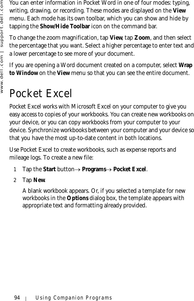 www.dell.com | support.dell.com94 Using Companion ProgramsYou can enter information in Pocket Word in one of four modes: typing, writing, drawing, or recording. These modes are displayed on the View menu. Each mode has its own toolbar, which you can show and hide by tapping the Show/Hide Toolbar icon on the command bar.To change the zoom magnification, tap View, tap Zoom, and then select the percentage that you want. Select a higher percentage to enter text and a lower percentage to see more of your document.If you are opening a Word document created on a computer, select Wrap to Window on the View menu so that you can see the entire document.Pocket ExcelPocket Excel works with Microsoft Excel on your computer to give you easy access to copies of your workbooks. You can create new workbooks on your device, or you can copy workbooks from your computer to your device. Synchronize workbooks between your computer and your device so that you have the most up-to-date content in both locations.Use Pocket Excel to create workbooks, such as expense reports and mileage logs. To create a new file:1Tap the Start button→ Programs→ Pocket Excel.2Ta p  New. A blank workbook appears. Or, if you selected a template for new workbooks in the Options dialog box, the template appears with appropriate text and formatting already provided. 