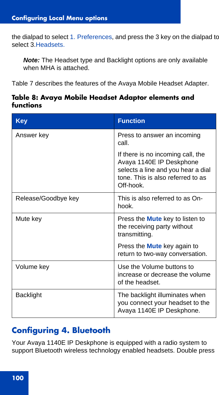 Configuring Local Menu options100the dialpad to select 1. Preferences, and press the 3 key on the dialpad to select 3.Headsets.Note: The Headset type and Backlight options are only available when MHA is attached.Table 7 describes the features of the Avaya Mobile Headset Adapter.Configuring 4. BluetoothYour Avaya 1140E IP Deskphone is equipped with a radio system to support Bluetooth wireless technology enabled headsets. Double press Table 8: Avaya Mobile Headset Adaptor elements and functionsKey FunctionAnswer key Press to answer an incoming call.If there is no incoming call, the Avaya 1140E IP Deskphone selects a line and you hear a dial tone. This is also referred to as Off-hook.Release/Goodbye key This is also referred to as On-hook.Mute key Press the Mute key to listen to the receiving party without transmitting. Press the Mute key again to return to two-way conversation.Volume key Use the Volume buttons to increase or decrease the volume of the headset.Backlight The backlight illuminates when you connect your headset to the Avaya 1140E IP Deskphone. 
