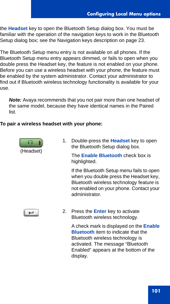 Configuring Local Menu options101the Headset key to open the Bluetooth Setup dialog box. You must be familiar with the operation of the navigation keys to work in the Bluetooth Setup dialog box; see the Navigation keys description on page 23.The Bluetooth Setup menu entry is not available on all phones. If the Bluetooth Setup menu entry appears dimmed, or fails to open when you double press the Headset key, the feature is not enabled on your phone. Before you can use a wireless headset with your phone, the feature must be enabled by the system administrator. Contact your administrator to find out if Bluetooth wireless technology functionality is available for your use.Note: Avaya recommends that you not pair more than one headset of the same model, because they have identical names in the Paired list. To pair a wireless headset with your phone:1. Double-press the Headset key to open the Bluetooth Setup dialog box.The Enable Bluetooth check box is highlighted.If the Bluetooth Setup menu fails to open when you double press the Headset key, Bluetooth wireless technology feature is not enabled on your phone. Contact your administrator.2. Press the Enter key to activate Bluetooth wireless technology.A check mark is displayed on the Enable Bluetooth item to indicate that the Bluetooth wireless technology is activated. The message “Bluetooth Enabled” appears at the bottom of the display.(Headset)