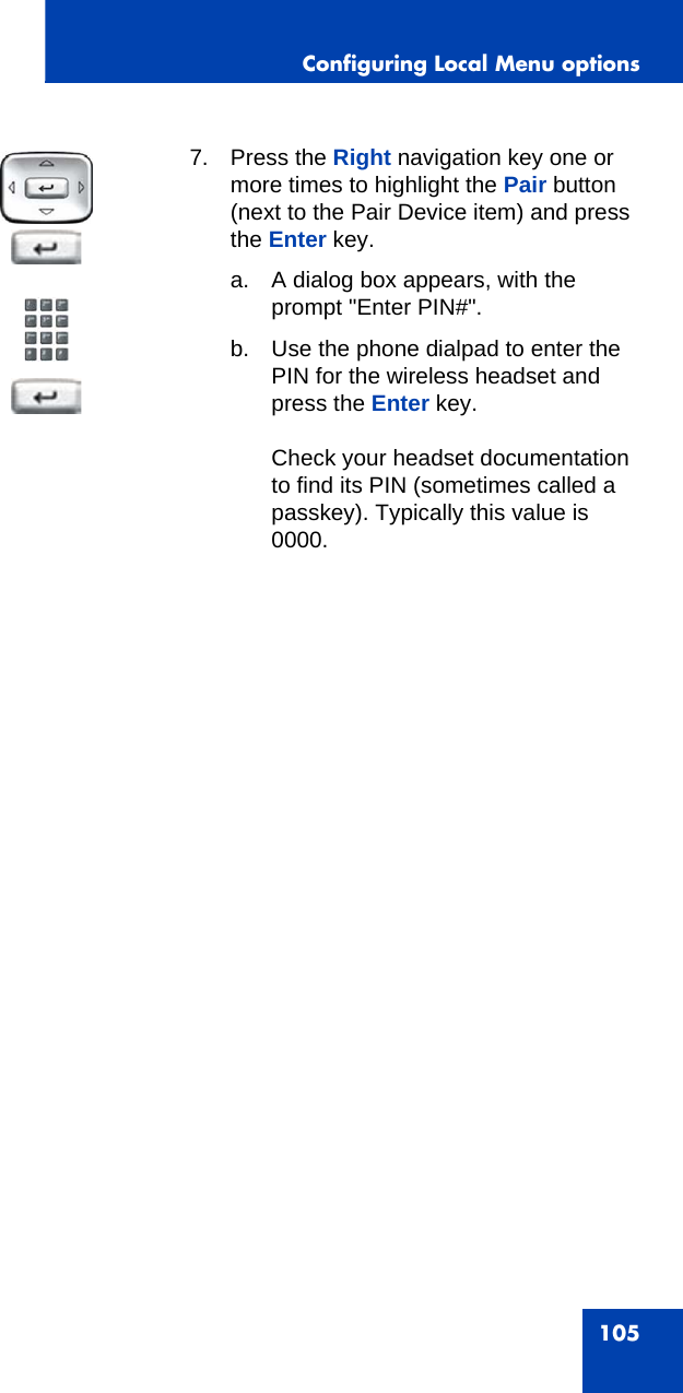 Configuring Local Menu options1057. Press the Right navigation key one or more times to highlight the Pair button (next to the Pair Device item) and press the Enter key. a. A dialog box appears, with the prompt &quot;Enter PIN#&quot;. b. Use the phone dialpad to enter the PIN for the wireless headset and press the Enter key.Check your headset documentation to find its PIN (sometimes called a passkey). Typically this value is 0000.