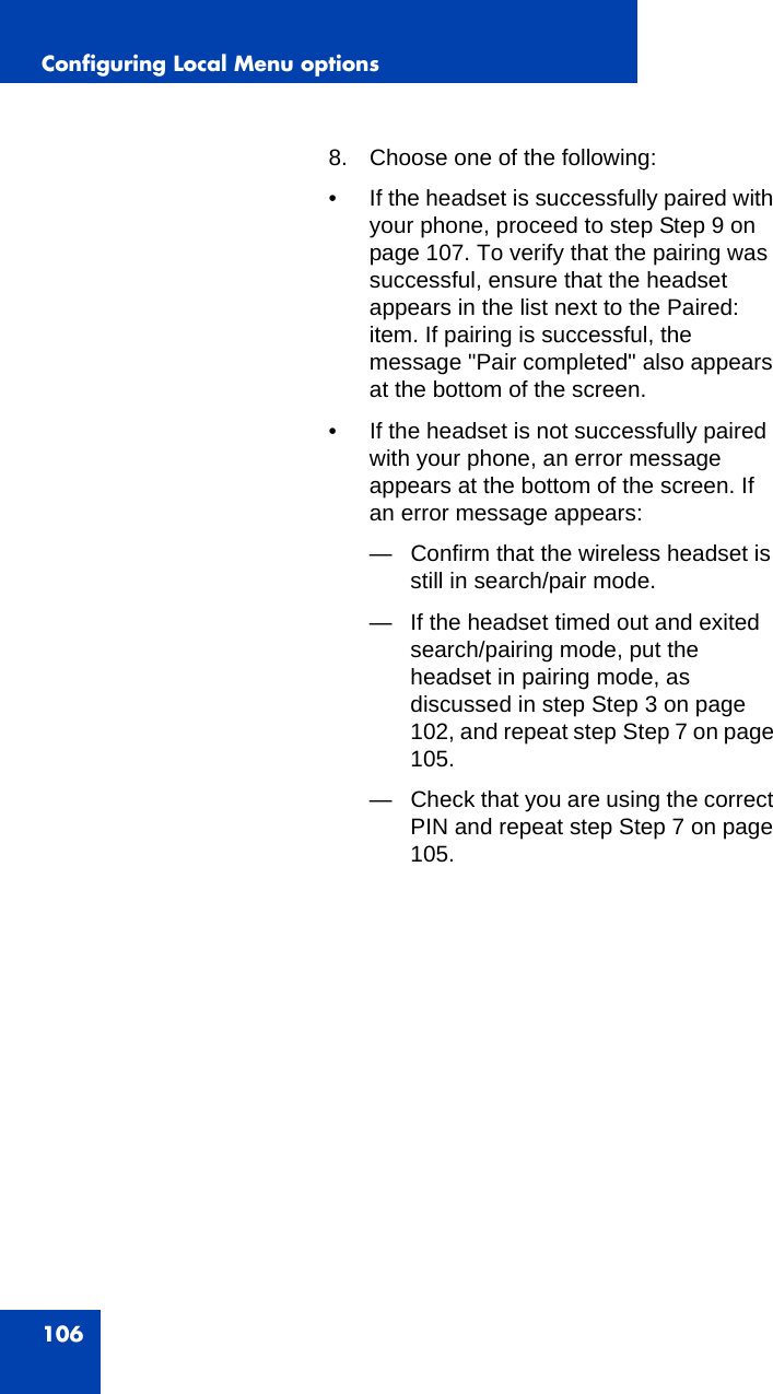 Configuring Local Menu options1068. Choose one of the following:• If the headset is successfully paired with your phone, proceed to step Step 9 on page 107. To verify that the pairing was successful, ensure that the headset appears in the list next to the Paired: item. If pairing is successful, the message &quot;Pair completed&quot; also appears at the bottom of the screen. • If the headset is not successfully paired with your phone, an error message appears at the bottom of the screen. If an error message appears:— Confirm that the wireless headset is still in search/pair mode.— If the headset timed out and exited search/pairing mode, put the headset in pairing mode, as discussed in step Step 3 on page 102, and repeat step Step 7 on page 105.— Check that you are using the correct PIN and repeat step Step 7 on page 105.