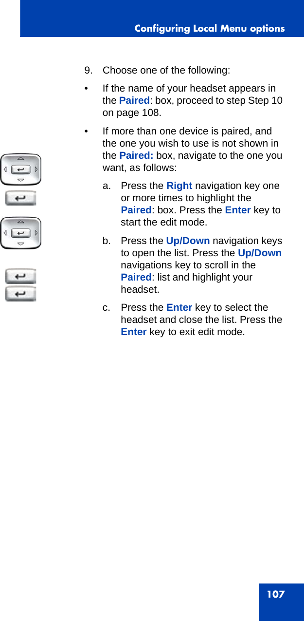 Configuring Local Menu options1079. Choose one of the following:• If the name of your headset appears in the Paired: box, proceed to step Step 10 on page 108. • If more than one device is paired, and the one you wish to use is not shown in the Paired: box, navigate to the one you want, as follows:a. Press the Right navigation key one or more times to highlight the Paired: box. Press the Enter key to start the edit mode.b. Press the Up/Down navigation keys to open the list. Press the Up/Down navigations key to scroll in the Paired: list and highlight your headset. c. Press the Enter key to select the headset and close the list. Press the Enter key to exit edit mode.