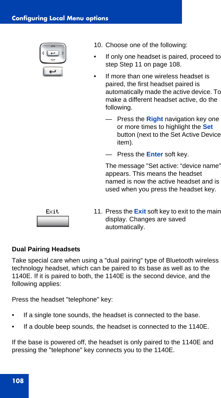 Configuring Local Menu options108Dual Pairing HeadsetsTake special care when using a &quot;dual pairing&quot; type of Bluetooth wireless technology headset, which can be paired to its base as well as to the 1140E. If it is paired to both, the 1140E is the second device, and the following applies:Press the headset &quot;telephone&quot; key: • If a single tone sounds, the headset is connected to the base.• If a double beep sounds, the headset is connected to the 1140E. If the base is powered off, the headset is only paired to the 1140E and pressing the &quot;telephone&quot; key connects you to the 1140E. 10. Choose one of the following:• If only one headset is paired, proceed to step Step 11 on page 108. • If more than one wireless headset is paired, the first headset paired is automatically made the active device. To make a different headset active, do the following.— Press the Right navigation key one or more times to highlight the Set button (next to the Set Active Device item). — Press the Enter soft key. The message &quot;Set active: “device name” appears. This means the headset named is now the active headset and is used when you press the headset key.11. Press the Exit soft key to exit to the main display. Changes are saved automatically.