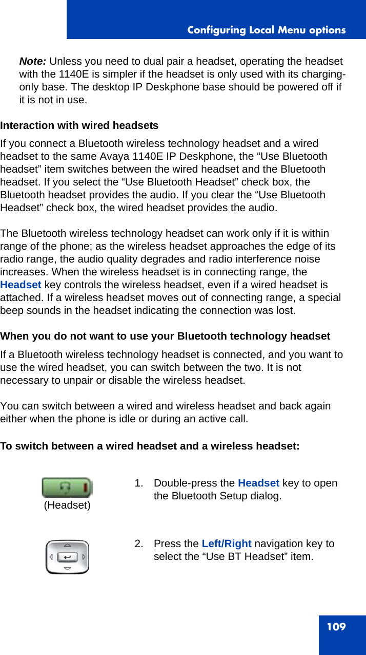 Configuring Local Menu options109Note: Unless you need to dual pair a headset, operating the headset with the 1140E is simpler if the headset is only used with its charging-only base. The desktop IP Deskphone base should be powered off if it is not in use.Interaction with wired headsetsIf you connect a Bluetooth wireless technology headset and a wired headset to the same Avaya 1140E IP Deskphone, the “Use Bluetooth headset” item switches between the wired headset and the Bluetooth headset. If you select the “Use Bluetooth Headset” check box, the Bluetooth headset provides the audio. If you clear the “Use Bluetooth Headset” check box, the wired headset provides the audio.The Bluetooth wireless technology headset can work only if it is within range of the phone; as the wireless headset approaches the edge of its radio range, the audio quality degrades and radio interference noise increases. When the wireless headset is in connecting range, the Headset key controls the wireless headset, even if a wired headset is attached. If a wireless headset moves out of connecting range, a special beep sounds in the headset indicating the connection was lost.When you do not want to use your Bluetooth technology headsetIf a Bluetooth wireless technology headset is connected, and you want to use the wired headset, you can switch between the two. It is not necessary to unpair or disable the wireless headset.You can switch between a wired and wireless headset and back again either when the phone is idle or during an active call.To switch between a wired headset and a wireless headset:1. Double-press the Headset key to open the Bluetooth Setup dialog.2. Press the Left/Right navigation key to select the “Use BT Headset” item. (Headset)