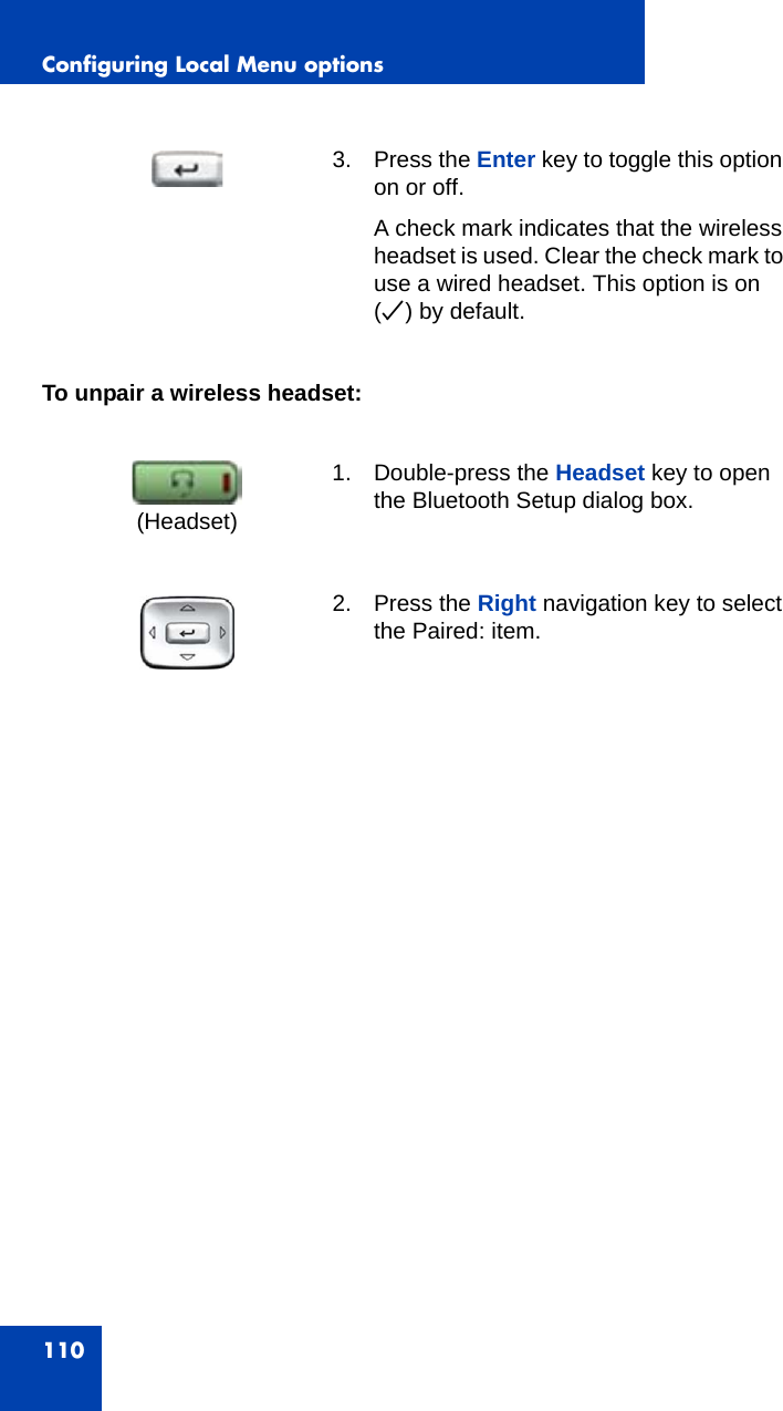 Configuring Local Menu options110To unpair a wireless headset:3. Press the Enter key to toggle this option on or off. A check mark indicates that the wireless headset is used. Clear the check mark to use a wired headset. This option is on (o) by default.1. Double-press the Headset key to open the Bluetooth Setup dialog box.2. Press the Right navigation key to select the Paired: item.(Headset)