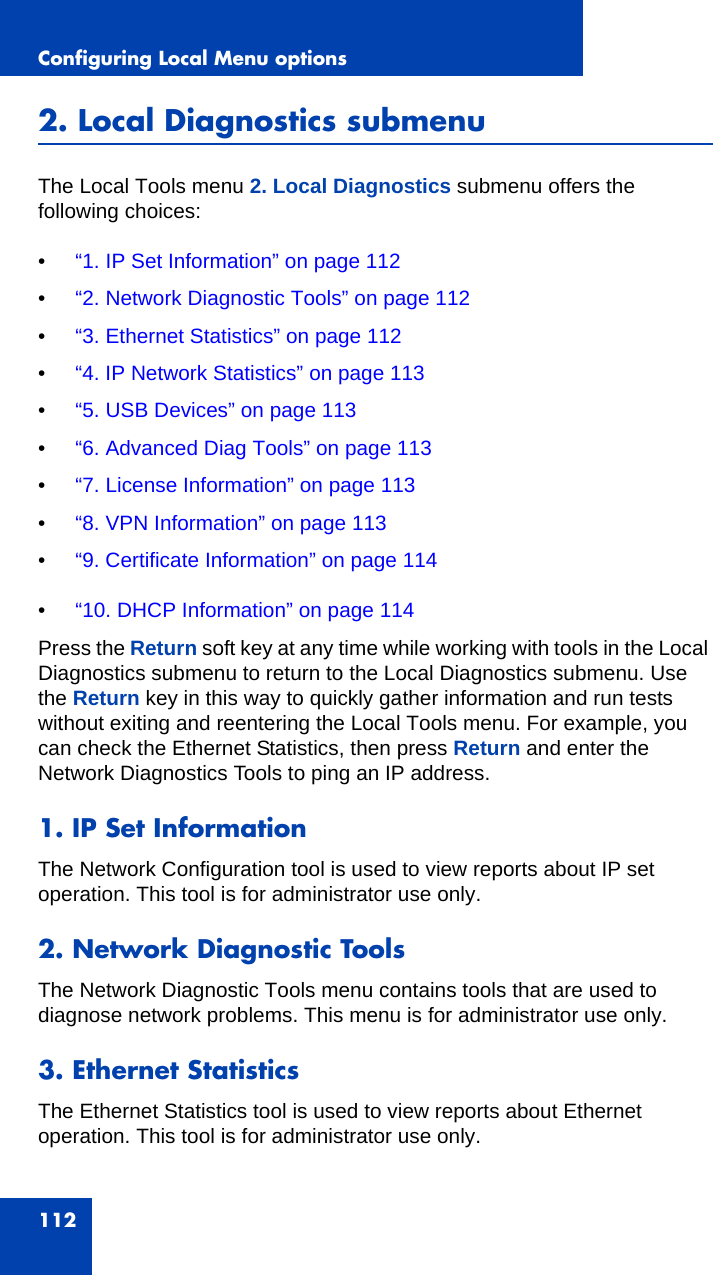 Configuring Local Menu options1122. Local Diagnostics submenuThe Local Tools menu 2. Local Diagnostics submenu offers the following choices:•“1. IP Set Information” on page 112•“2. Network Diagnostic Tools” on page 112•“3. Ethernet Statistics” on page 112•“4. IP Network Statistics” on page 113•“5. USB Devices” on page 113•“6. Advanced Diag Tools” on page 113•“7. License Information” on page 113•“8. VPN Information” on page 113•“9. Certificate Information” on page 114•“10. DHCP Information” on page 114Press the Return soft key at any time while working with tools in the Local Diagnostics submenu to return to the Local Diagnostics submenu. Use the Return key in this way to quickly gather information and run tests without exiting and reentering the Local Tools menu. For example, you can check the Ethernet Statistics, then press Return and enter the Network Diagnostics Tools to ping an IP address.1. IP Set InformationThe Network Configuration tool is used to view reports about IP set operation. This tool is for administrator use only.2. Network Diagnostic ToolsThe Network Diagnostic Tools menu contains tools that are used to diagnose network problems. This menu is for administrator use only. 3. Ethernet StatisticsThe Ethernet Statistics tool is used to view reports about Ethernet operation. This tool is for administrator use only.