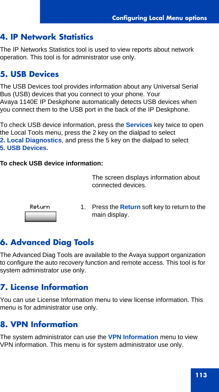 Configuring Local Menu options1134. IP Network StatisticsThe IP Networks Statistics tool is used to view reports about network operation. This tool is for administrator use only.5. USB DevicesThe USB Devices tool provides information about any Universal Serial Bus (USB) devices that you connect to your phone. Your Avaya 1140E IP Deskphone automatically detects USB devices when you connect them to the USB port in the back of the IP Deskphone.To check USB device information, press the Services key twice to open the Local Tools menu, press the 2 key on the dialpad to select 2. Local Diagnostics, and press the 5 key on the dialpad to select 5. USB Devices.To check USB device information:6. Advanced Diag ToolsThe Advanced Diag Tools are available to the Avaya support organization to configure the auto recovery function and remote access. This tool is for system administrator use only.7. License InformationYou can use License Information menu to view license information. This menu is for administrator use only.8. VPN InformationThe system administrator can use the VPN Information menu to view VPN information. This menu is for system administrator use only.The screen displays information about connected devices.1. Press the Return soft key to return to the main display.