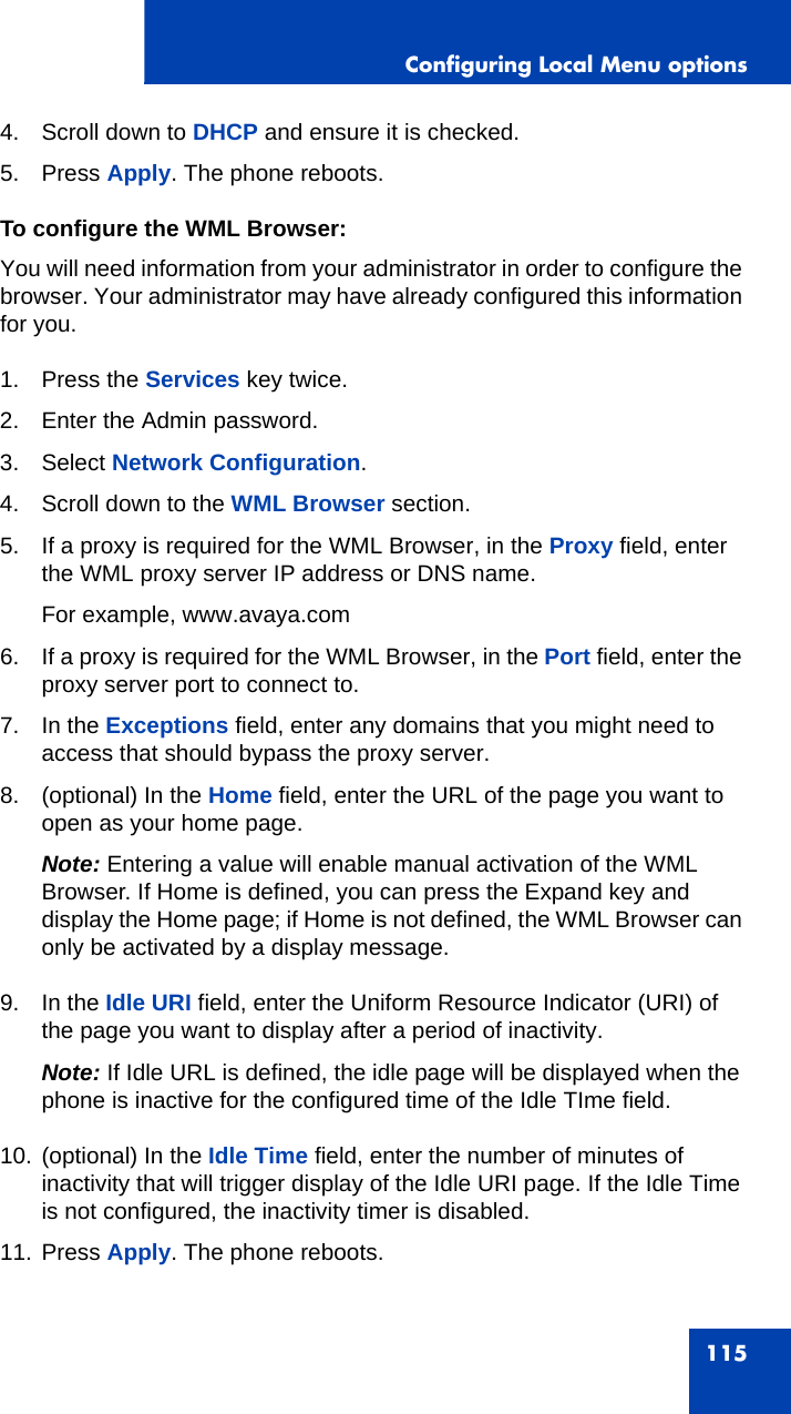 Configuring Local Menu options1154. Scroll down to DHCP and ensure it is checked.5. Press Apply. The phone reboots.To configure the WML Browser:You will need information from your administrator in order to configure the browser. Your administrator may have already configured this information for you.1. Press the Services key twice.2. Enter the Admin password.3. Select Network Configuration. 4. Scroll down to the WML Browser section. 5. If a proxy is required for the WML Browser, in the Proxy field, enter the WML proxy server IP address or DNS name.For example, www.avaya.com6. If a proxy is required for the WML Browser, in the Port field, enter the proxy server port to connect to.7. In the Exceptions field, enter any domains that you might need to access that should bypass the proxy server. 8. (optional) In the Home field, enter the URL of the page you want to open as your home page. Note: Entering a value will enable manual activation of the WML Browser. If Home is defined, you can press the Expand key and display the Home page; if Home is not defined, the WML Browser can only be activated by a display message.9. In the Idle URI field, enter the Uniform Resource Indicator (URI) of the page you want to display after a period of inactivity.Note: If Idle URL is defined, the idle page will be displayed when the phone is inactive for the configured time of the Idle TIme field.10. (optional) In the Idle Time field, enter the number of minutes of inactivity that will trigger display of the Idle URI page. If the Idle Time is not configured, the inactivity timer is disabled.11. Press Apply. The phone reboots.