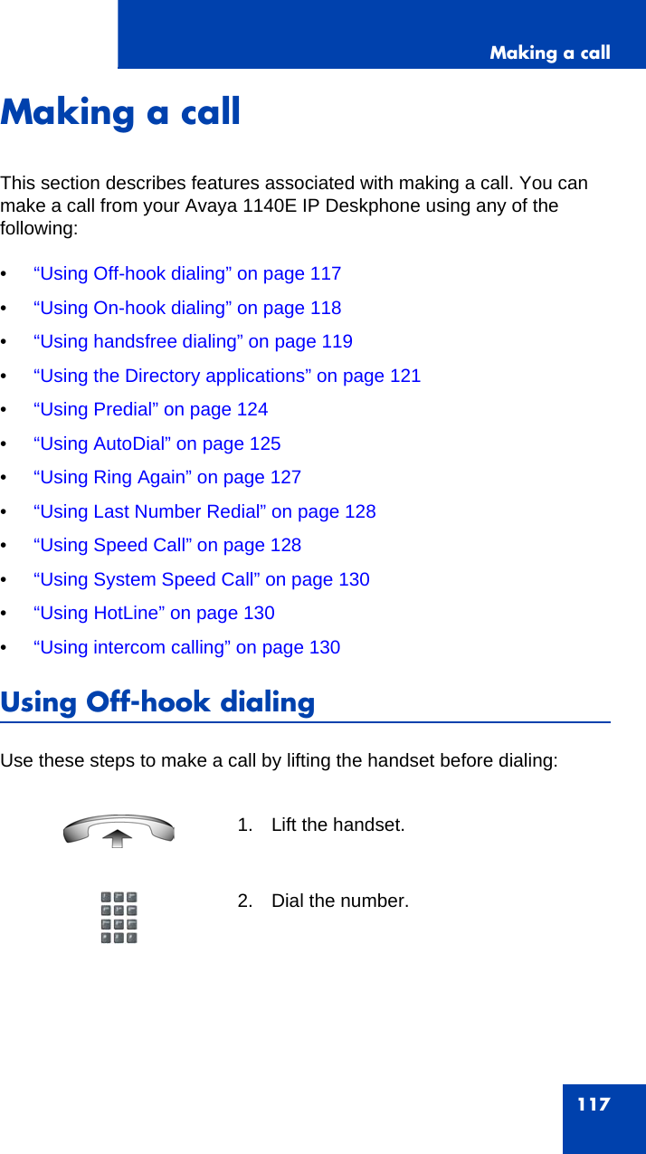 Making a call117Making a callThis section describes features associated with making a call. You can make a call from your Avaya 1140E IP Deskphone using any of the following: •“Using Off-hook dialing” on page 117•“Using On-hook dialing” on page 118•“Using handsfree dialing” on page 119•“Using the Directory applications” on page 121•“Using Predial” on page 124•“Using AutoDial” on page 125•“Using Ring Again” on page 127•“Using Last Number Redial” on page 128•“Using Speed Call” on page 128•“Using System Speed Call” on page 130•“Using HotLine” on page 130•“Using intercom calling” on page 130Using Off-hook dialingUse these steps to make a call by lifting the handset before dialing:1. Lift the handset.2. Dial the number.