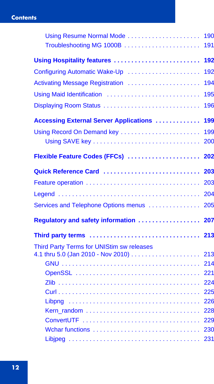 Contents12Using Resume Normal Mode . . . . . . . . . . . . . . . . . . . . .   190Troubleshooting MG 1000B  . . . . . . . . . . . . . . . . . . . . . .   191Using Hospitality features  . . . . . . . . . . . . . . . . . . . . . . . . .   192Configuring Automatic Wake-Up   . . . . . . . . . . . . . . . . . . . . .   192Activating Message Registration   . . . . . . . . . . . . . . . . . . . . .   194Using Maid Identification   . . . . . . . . . . . . . . . . . . . . . . . . . . .   195Displaying Room Status  . . . . . . . . . . . . . . . . . . . . . . . . . . . .   196Accessing External Server Applications  . . . . . . . . . . . . .   199Using Record On Demand key . . . . . . . . . . . . . . . . . . . . . . .   199Using SAVE key . . . . . . . . . . . . . . . . . . . . . . . . . . . . . . .   200Flexible Feature Codes (FFCs)  . . . . . . . . . . . . . . . . . . . . .  202Quick Reference Card  . . . . . . . . . . . . . . . . . . . . . . . . . . . .  203Feature operation  . . . . . . . . . . . . . . . . . . . . . . . . . . . . . . . . .   203Legend  . . . . . . . . . . . . . . . . . . . . . . . . . . . . . . . . . . . . . . . . .   204Services and Telephone Options menus  . . . . . . . . . . . . . . .   205Regulatory and safety information  . . . . . . . . . . . . . . . . . .  207Third party terms  . . . . . . . . . . . . . . . . . . . . . . . . . . . . . . . .  213Third Party Terms for UNIStim sw releases4.1 thru 5.0 (Jan 2010 - Nov 2010) . . . . . . . . . . . . . . . . . . . .   213GNU  . . . . . . . . . . . . . . . . . . . . . . . . . . . . . . . . . . . . . . . .   214OpenSSL  . . . . . . . . . . . . . . . . . . . . . . . . . . . . . . . . . . . .  221Zlib  . . . . . . . . . . . . . . . . . . . . . . . . . . . . . . . . . . . . . . . . .   224Curl . . . . . . . . . . . . . . . . . . . . . . . . . . . . . . . . . . . . . . . . .   225Libpng   . . . . . . . . . . . . . . . . . . . . . . . . . . . . . . . . . . . . . .   226Kern_random  . . . . . . . . . . . . . . . . . . . . . . . . . . . . . . . . .   228ConvertUTF  . . . . . . . . . . . . . . . . . . . . . . . . . . . . . . . . . .  229Wchar functions  . . . . . . . . . . . . . . . . . . . . . . . . . . . . . . .   230Libjpeg  . . . . . . . . . . . . . . . . . . . . . . . . . . . . . . . . . . . . . .   231