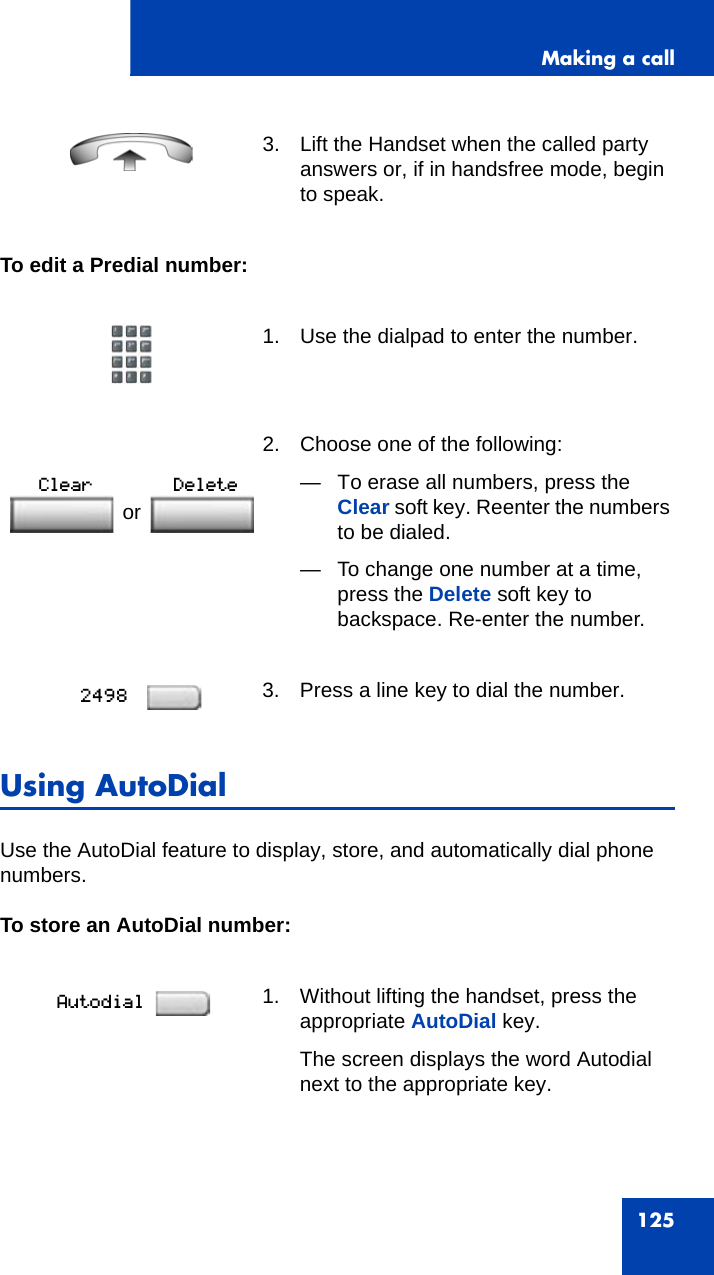 Making a call125To edit a Predial number:Using AutoDialUse the AutoDial feature to display, store, and automatically dial phone numbers.To store an AutoDial number:3. Lift the Handset when the called party answers or, if in handsfree mode, begin to speak.1. Use the dialpad to enter the number.2. Choose one of the following:— To erase all numbers, press the Clear soft key. Reenter the numbers to be dialed.— To change one number at a time, press the Delete soft key to backspace. Re-enter the number.3. Press a line key to dial the number.1. Without lifting the handset, press the appropriate AutoDial key.The screen displays the word Autodial next to the appropriate key.or 