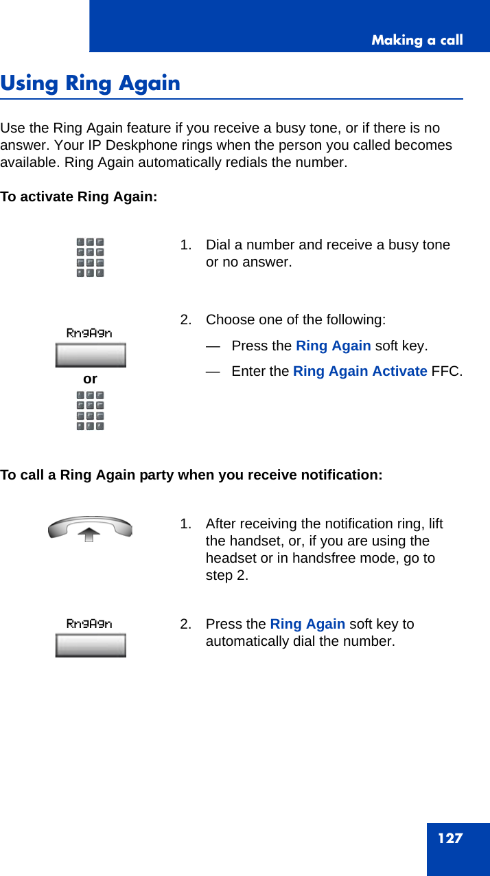 Making a call127Using Ring AgainUse the Ring Again feature if you receive a busy tone, or if there is no answer. Your IP Deskphone rings when the person you called becomes available. Ring Again automatically redials the number.To activate Ring Again:To call a Ring Again party when you receive notification:1. Dial a number and receive a busy tone or no answer.2. Choose one of the following:—Press the Ring Again soft key.— Enter the Ring Again Activate FFC. 1. After receiving the notification ring, lift the handset, or, if you are using the headset or in handsfree mode, go to step 2.2. Press the Ring Again soft key to automatically dial the number.or