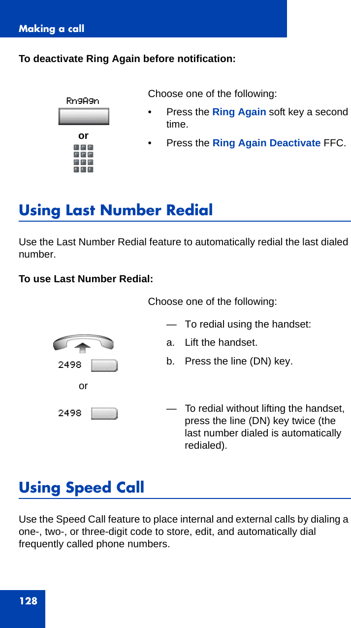 Making a call128To deactivate Ring Again before notification:Using Last Number RedialUse the Last Number Redial feature to automatically redial the last dialed number. To use Last Number Redial:Using Speed CallUse the Speed Call feature to place internal and external calls by dialing a one-, two-, or three-digit code to store, edit, and automatically dial frequently called phone numbers.     Choose one of the following:• Press the Ring Again soft key a second time.• Press the Ring Again Deactivate FFC.Choose one of the following:or— To redial using the handset:a. Lift the handset.b. Press the line (DN) key.— To redial without lifting the handset, press the line (DN) key twice (the last number dialed is automatically redialed).or