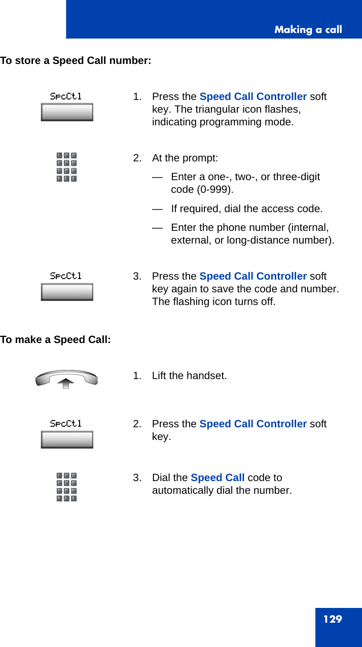 Making a call129To store a Speed Call number:To make a Speed Call:1. Press the Speed Call Controller soft key. The triangular icon flashes, indicating programming mode.2. At the prompt:— Enter a one-, two-, or three-digit code (0-999).— If required, dial the access code. — Enter the phone number (internal, external, or long-distance number).3. Press the Speed Call Controller soft key again to save the code and number. The flashing icon turns off.1. Lift the handset. 2. Press the Speed Call Controller soft key.3. Dial the Speed Call code to automatically dial the number.