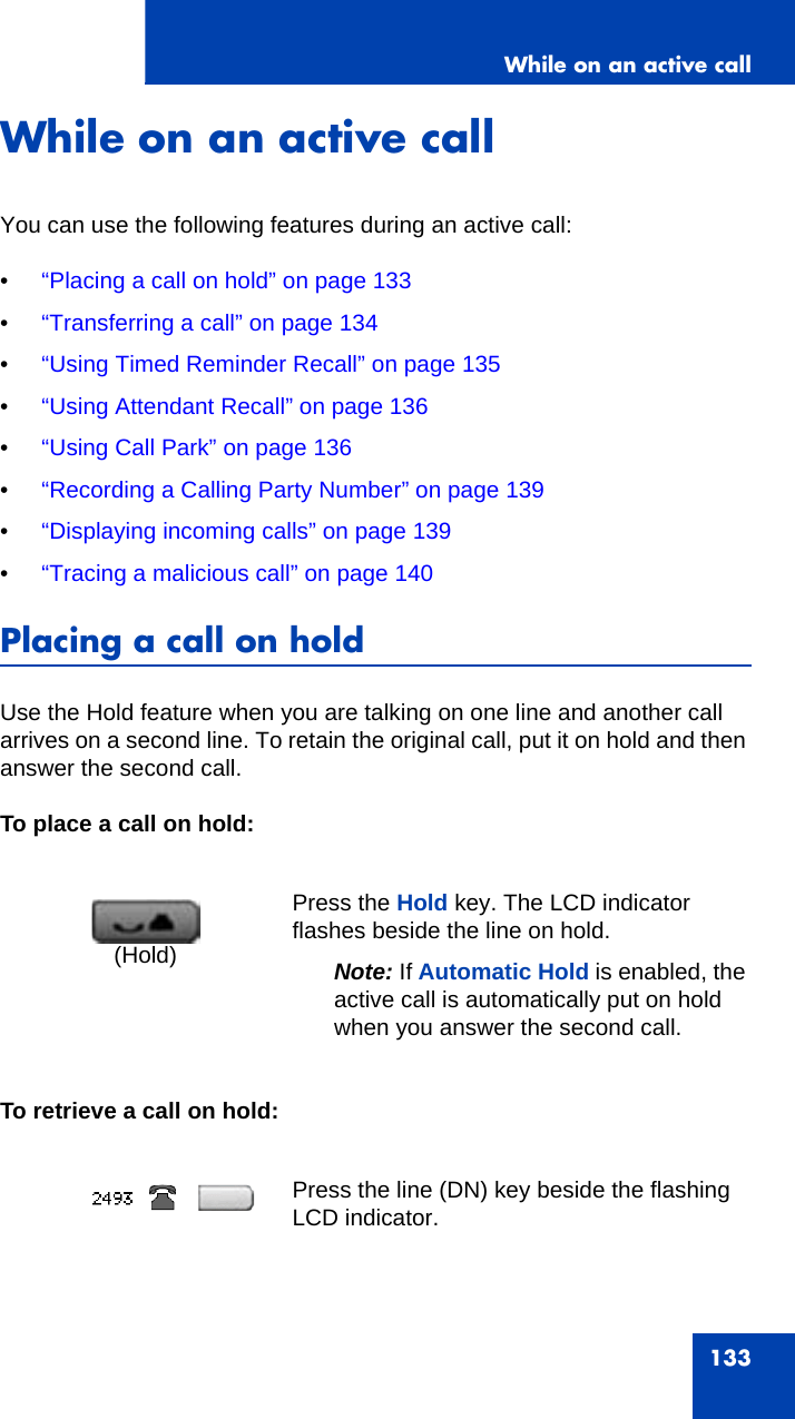 While on an active call133While on an active callYou can use the following features during an active call:•“Placing a call on hold” on page 133•“Transferring a call” on page 134•“Using Timed Reminder Recall” on page 135•“Using Attendant Recall” on page 136•“Using Call Park” on page 136•“Recording a Calling Party Number” on page 139•“Displaying incoming calls” on page 139•“Tracing a malicious call” on page 140Placing a call on holdUse the Hold feature when you are talking on one line and another call arrives on a second line. To retain the original call, put it on hold and then answer the second call. To place a call on hold:To retrieve a call on hold:Press the Hold key. The LCD indicator flashes beside the line on hold.Note: If Automatic Hold is enabled, the active call is automatically put on hold when you answer the second call. Press the line (DN) key beside the flashing LCD indicator.(Hold)