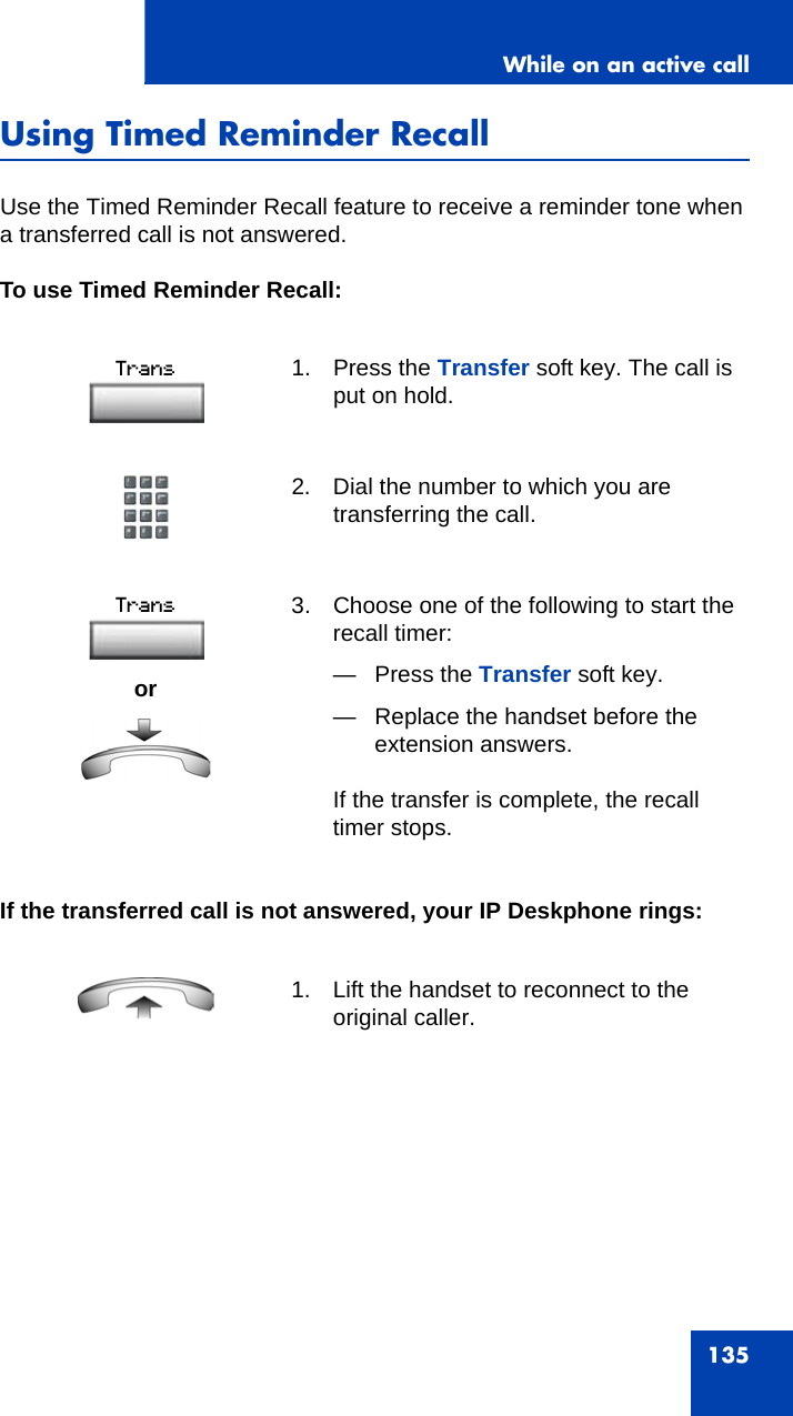 While on an active call135Using Timed Reminder RecallUse the Timed Reminder Recall feature to receive a reminder tone when a transferred call is not answered. To use Timed Reminder Recall: If the transferred call is not answered, your IP Deskphone rings:1. Press the Transfer soft key. The call is put on hold.2. Dial the number to which you are transferring the call.or3. Choose one of the following to start the recall timer:— Press the Transfer soft key. — Replace the handset before the extension answers.If the transfer is complete, the recall timer stops.1. Lift the handset to reconnect to the original caller.