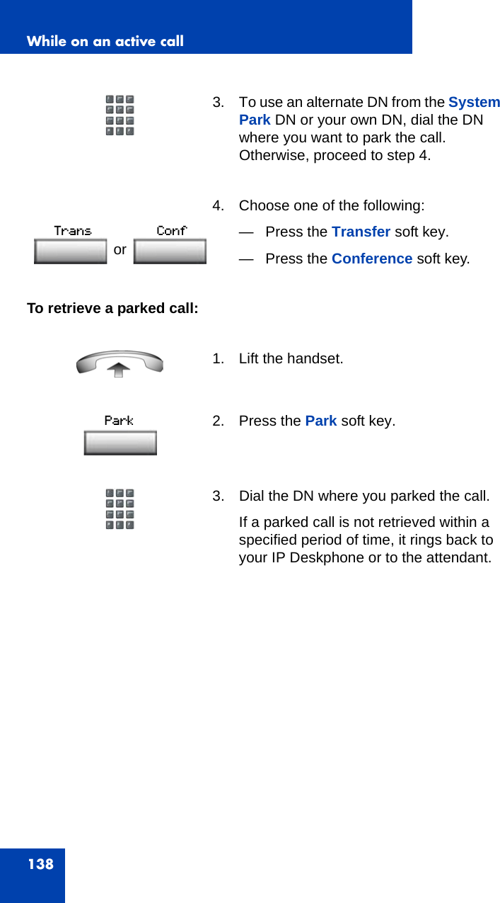 While on an active call138To retrieve a parked call:3. To use an alternate DN from the System Park DN or your own DN, dial the DN where you want to park the call. Otherwise, proceed to step 4. 4. Choose one of the following:— Press the Transfer soft key.— Press the Conference soft key.1. Lift the handset.2. Press the Park soft key.3. Dial the DN where you parked the call.If a parked call is not retrieved within a specified period of time, it rings back to your IP Deskphone or to the attendant.or 
