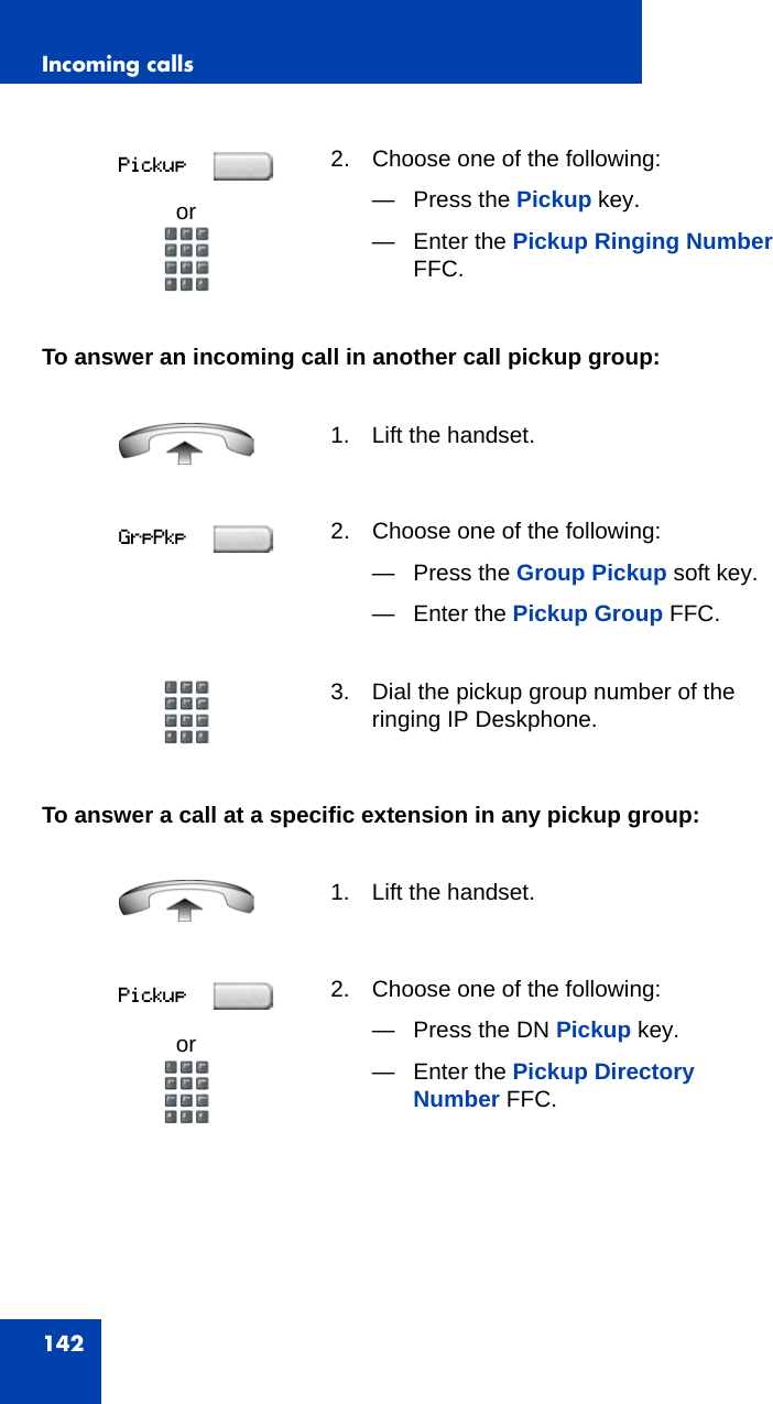 Incoming calls142To answer an incoming call in another call pickup group:To answer a call at a specific extension in any pickup group:or2. Choose one of the following:— Press the Pickup key.— Enter the Pickup Ringing Number FFC.1. Lift the handset.2. Choose one of the following:— Press the Group Pickup soft key.— Enter the Pickup Group FFC.3. Dial the pickup group number of the ringing IP Deskphone.1. Lift the handset.or2. Choose one of the following:— Press the DN Pickup key.— Enter the Pickup Directory Number FFC.