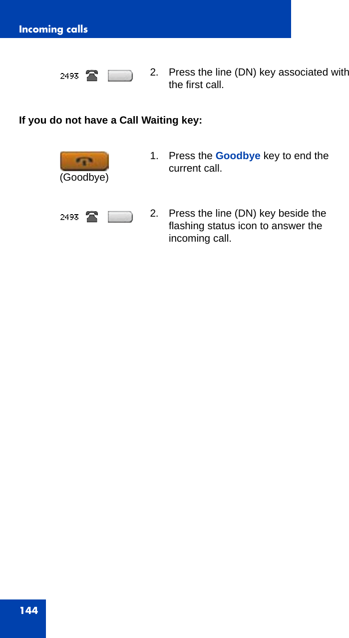 Incoming calls144If you do not have a Call Waiting key:2. Press the line (DN) key associated with the first call.1. Press the Goodbye key to end the current call. 2. Press the line (DN) key beside the flashing status icon to answer the incoming call.(Goodbye)