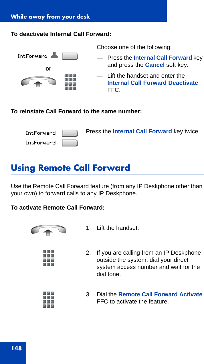 While away from your desk148To deactivate Internal Call Forward:To reinstate Call Forward to the same number:Using Remote Call ForwardUse the Remote Call Forward feature (from any IP Deskphone other than your own) to forward calls to any IP Deskphone.To activate Remote Call Forward:orChoose one of the following:—Press the Internal Call Forward key and press the Cancel soft key. — Lift the handset and enter the Internal Call Forward Deactivate FFC.Press the Internal Call Forward key twice.1. Lift the handset.2. If you are calling from an IP Deskphone outside the system, dial your direct system access number and wait for the dial tone.3. Dial the Remote Call Forward Activate FFC to activate the feature.Z