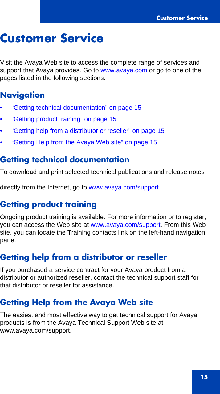 Customer Service15Customer ServiceVisit the Avaya Web site to access the complete range of services and support that Avaya provides. Go to www.avaya.com or go to one of the pages listed in the following sections.Navigation• “Getting technical documentation” on page 15• “Getting product training” on page 15• “Getting help from a distributor or reseller” on page 15• “Getting Help from the Avaya Web site” on page 15Getting technical documentationTo download and print selected technical publications and release notesdirectly from the Internet, go to www.avaya.com/support.Getting product trainingOngoing product training is available. For more information or to register, you can access the Web site at www.avaya.com/support. From this Web site, you can locate the Training contacts link on the left-hand navigation pane.Getting help from a distributor or resellerIf you purchased a service contract for your Avaya product from a distributor or authorized reseller, contact the technical support staff for that distributor or reseller for assistance.Getting Help from the Avaya Web siteThe easiest and most effective way to get technical support for Avaya products is from the Avaya Technical Support Web site at www.avaya.com/support.