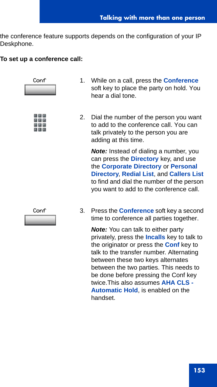 Talking with more than one person153the conference feature supports depends on the configuration of your IP Deskphone. To set up a conference call:1. While on a call, press the Conference soft key to place the party on hold. You hear a dial tone.2. Dial the number of the person you want to add to the conference call. You can talk privately to the person you are adding at this time.Note: Instead of dialing a number, you can press the Directory key, and use the Corporate Directory or Personal Directory, Redial List, and Callers List to find and dial the number of the person you want to add to the conference call. 3. Press the Conference soft key a second time to conference all parties together.Note: You can talk to either party privately, press the Incalls key to talk to the originator or press the Conf key to talk to the transfer number. Alternating between these two keys alternates between the two parties. This needs to be done before pressing the Conf key twice.This also assumes AHA CLS - Automatic Hold, is enabled on the handset.