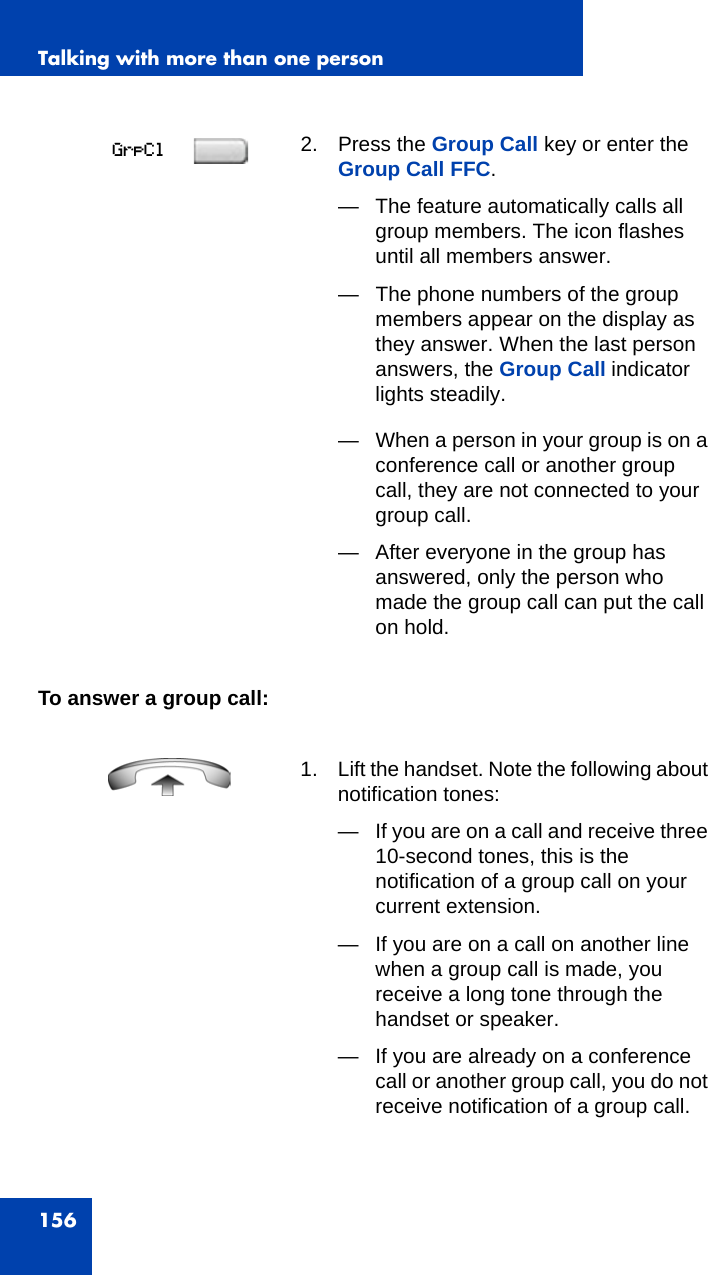 Talking with more than one person156To answer a group call: 2. Press the Group Call key or enter the Group Call FFC.— The feature automatically calls all group members. The icon flashes until all members answer.— The phone numbers of the group members appear on the display as they answer. When the last person answers, the Group Call indicator lights steadily.— When a person in your group is on a conference call or another group call, they are not connected to your group call.— After everyone in the group has answered, only the person who made the group call can put the call on hold.1. Lift the handset. Note the following about notification tones:— If you are on a call and receive three 10-second tones, this is the notification of a group call on your current extension.— If you are on a call on another line when a group call is made, you receive a long tone through the handset or speaker.— If you are already on a conference call or another group call, you do not receive notification of a group call.