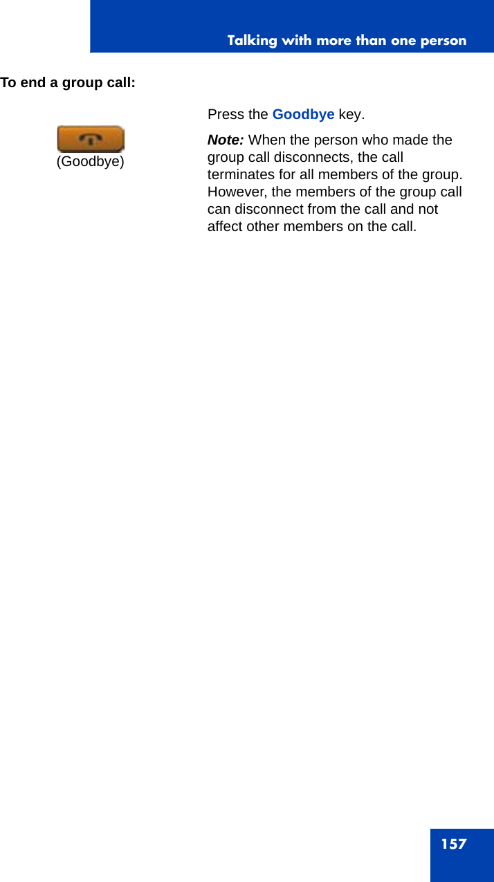 Talking with more than one person157To end a group call:  Press the Goodbye key. Note: When the person who made the group call disconnects, the call terminates for all members of the group. However, the members of the group call can disconnect from the call and not affect other members on the call.(Goodbye)