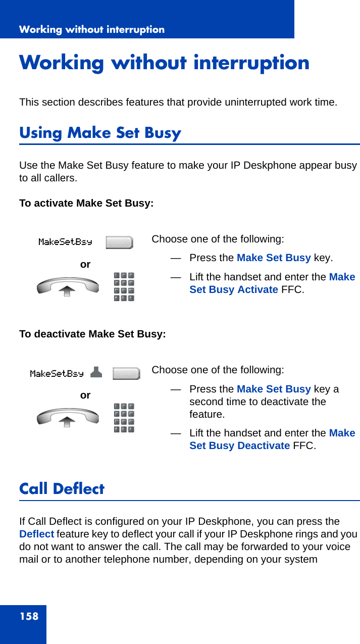 Working without interruption158Working without interruptionThis section describes features that provide uninterrupted work time.Using Make Set Busy Use the Make Set Busy feature to make your IP Deskphone appear busy to all callers.To activate Make Set Busy:To deactivate Make Set Busy:Call DeflectIf Call Deflect is configured on your IP Deskphone, you can press the Deflect feature key to deflect your call if your IP Deskphone rings and you do not want to answer the call. The call may be forwarded to your voice mail or to another telephone number, depending on your system orChoose one of the following:— Press the Make Set Busy key.— Lift the handset and enter the Make Set Busy Activate FFC.orChoose one of the following:— Press the Make Set Busy key a second time to deactivate the feature. — Lift the handset and enter the Make Set Busy Deactivate FFC.Z