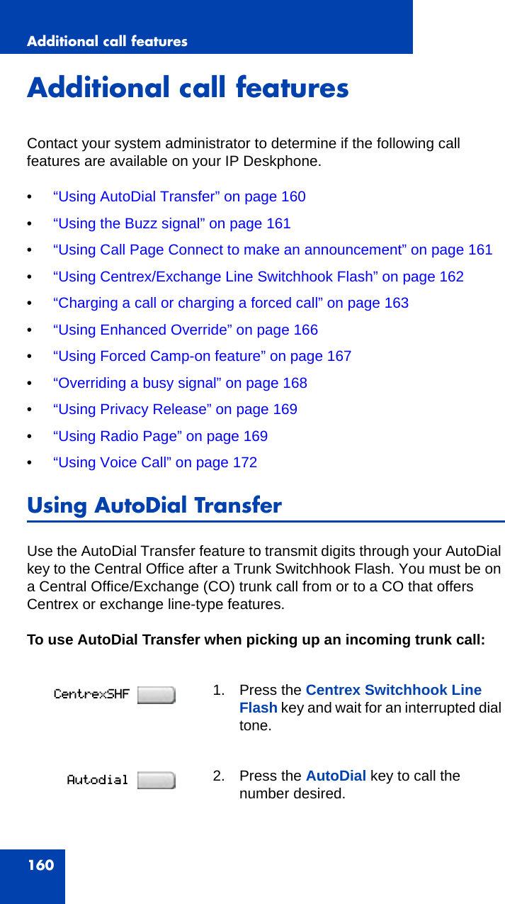 Additional call features160Additional call featuresContact your system administrator to determine if the following call features are available on your IP Deskphone.•“Using AutoDial Transfer” on page 160•“Using the Buzz signal” on page 161•“Using Call Page Connect to make an announcement” on page 161•“Using Centrex/Exchange Line Switchhook Flash” on page 162•“Charging a call or charging a forced call” on page 163•“Using Enhanced Override” on page 166•“Using Forced Camp-on feature” on page 167•“Overriding a busy signal” on page 168•“Using Privacy Release” on page 169•“Using Radio Page” on page 169•“Using Voice Call” on page 172Using AutoDial TransferUse the AutoDial Transfer feature to transmit digits through your AutoDial key to the Central Office after a Trunk Switchhook Flash. You must be on a Central Office/Exchange (CO) trunk call from or to a CO that offers Centrex or exchange line-type features. To use AutoDial Transfer when picking up an incoming trunk call:1. Press the Centrex Switchhook Line Flash key and wait for an interrupted dial tone.2. Press the AutoDial key to call the number desired.