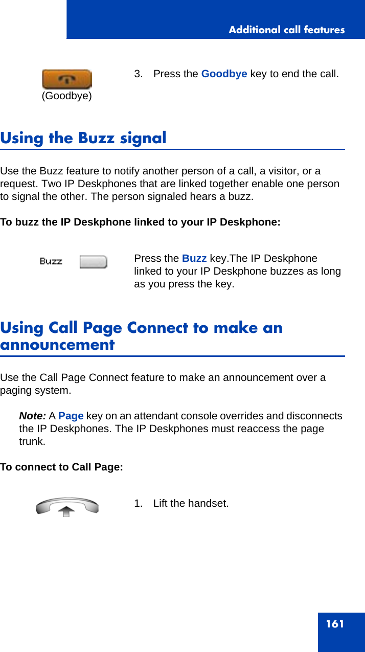 Additional call features161Using the Buzz signalUse the Buzz feature to notify another person of a call, a visitor, or a request. Two IP Deskphones that are linked together enable one person to signal the other. The person signaled hears a buzz.To buzz the IP Deskphone linked to your IP Deskphone:Using Call Page Connect to make an announcementUse the Call Page Connect feature to make an announcement over a paging system. Note: A Page key on an attendant console overrides and disconnects the IP Deskphones. The IP Deskphones must reaccess the page trunk.To connect to Call Page:3. Press the Goodbye key to end the call.Press the Buzz key.The IP Deskphone linked to your IP Deskphone buzzes as long as you press the key.1. Lift the handset.(Goodbye)