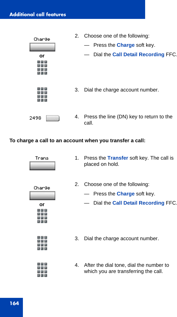 Additional call features164To charge a call to an account when you transfer a call:2. Choose one of the following:— Press the Charge soft key.— Dial the Call Detail Recording FFC.3. Dial the charge account number.4. Press the line (DN) key to return to the call.1. Press the Transfer soft key. The call is placed on hold.2. Choose one of the following:— Press the Charge soft key.— Dial the Call Detail Recording FFC.3. Dial the charge account number.4. After the dial tone, dial the number to which you are transferring the call. oror