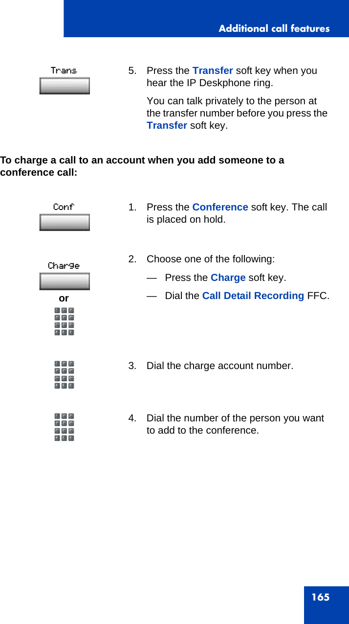 Additional call features165To charge a call to an account when you add someone to a conference call:5. Press the Transfer soft key when you hear the IP Deskphone ring.You can talk privately to the person at the transfer number before you press the Transfer soft key.1. Press the Conference soft key. The call is placed on hold.2. Choose one of the following:— Press the Charge soft key.— Dial the Call Detail Recording FFC.3. Dial the charge account number.4. Dial the number of the person you want to add to the conference.or