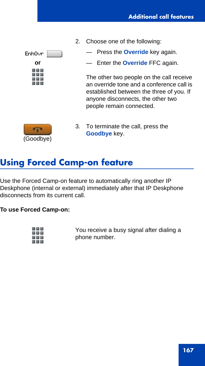 Additional call features167Using Forced Camp-on featureUse the Forced Camp-on feature to automatically ring another IP Deskphone (internal or external) immediately after that IP Deskphone disconnects from its current call.To use Forced Camp-on:2. Choose one of the following:— Press the Override key again.— Enter the Override FFC again. The other two people on the call receive an override tone and a conference call is established between the three of you. If anyone disconnects, the other two people remain connected.3. To terminate the call, press the Goodbye key.You receive a busy signal after dialing a phone number.or(Goodbye)