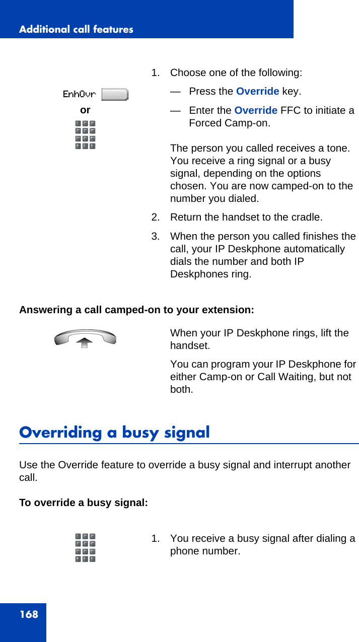 Additional call features168Answering a call camped-on to your extension:Overriding a busy signalUse the Override feature to override a busy signal and interrupt another call.To override a busy signal:1. Choose one of the following:— Press the Override key.— Enter the Override FFC to initiate a Forced Camp-on.The person you called receives a tone. You receive a ring signal or a busy signal, depending on the options chosen. You are now camped-on to the number you dialed.2. Return the handset to the cradle.3. When the person you called finishes the call, your IP Deskphone automatically dials the number and both IP Deskphones ring.When your IP Deskphone rings, lift the handset.You can program your IP Deskphone for either Camp-on or Call Waiting, but not both.1. You receive a busy signal after dialing a phone number.or